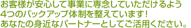 お客様が安心して事業に専念していただけるよう4つのバックアップ体制を整えています！あなたの身近なパートナーとしてご活用ください。